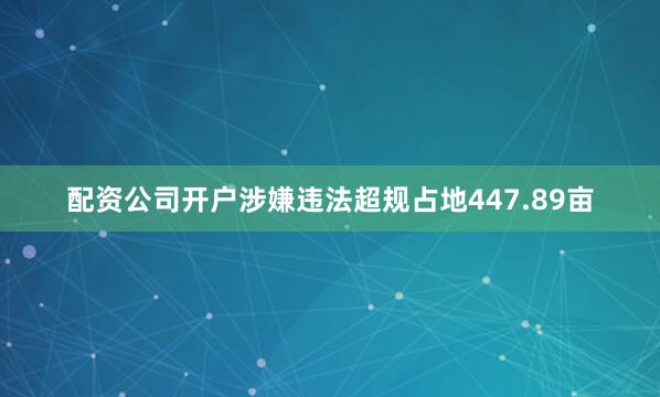 配资公司开户涉嫌违法超规占地447.89亩
