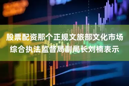 股票配资那个正规文旅部文化市场综合执法监督局副局长刘楠表示
