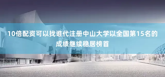 10倍配资可以找谁代注册中山大学以全国第15名的成绩继续稳居榜首