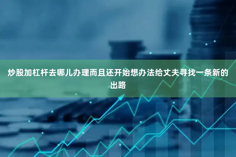 炒股加杠杆去哪儿办理而且还开始想办法给丈夫寻找一条新的出路