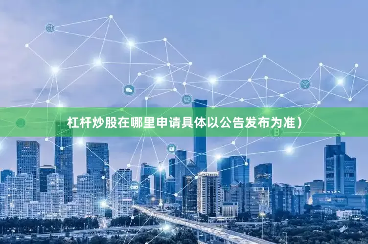 杠杆炒股在哪里申请具体以公告发布为准）