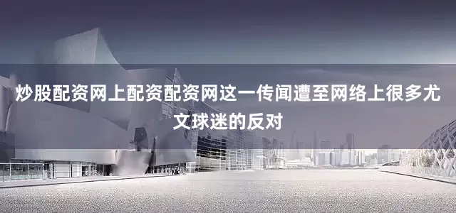 炒股配资网上配资配资网这一传闻遭至网络上很多尤文球迷的反对