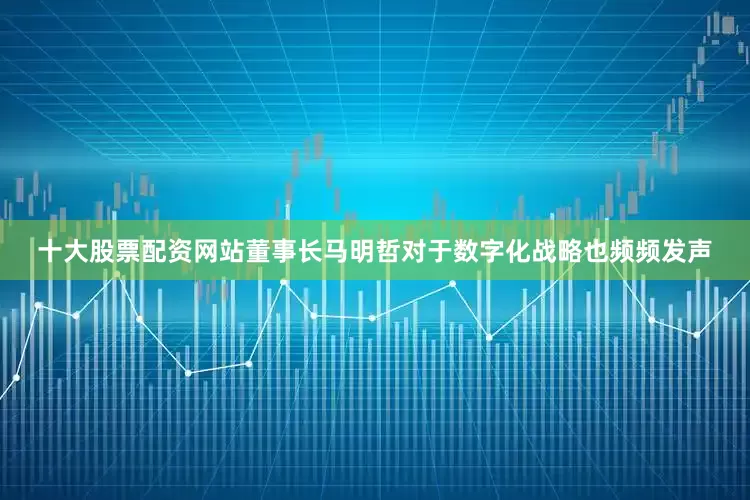 十大股票配资网站董事长马明哲对于数字化战略也频频发声