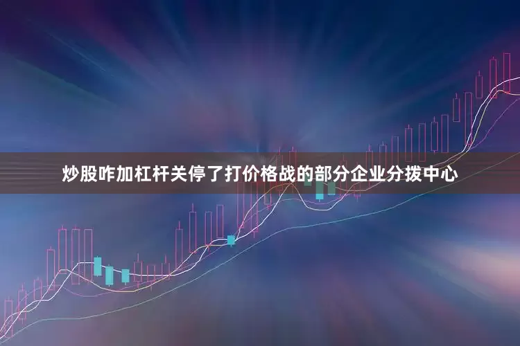炒股咋加杠杆关停了打价格战的部分企业分拨中心