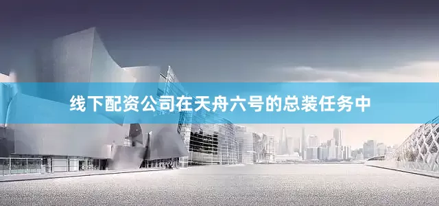 线下配资公司在天舟六号的总装任务中