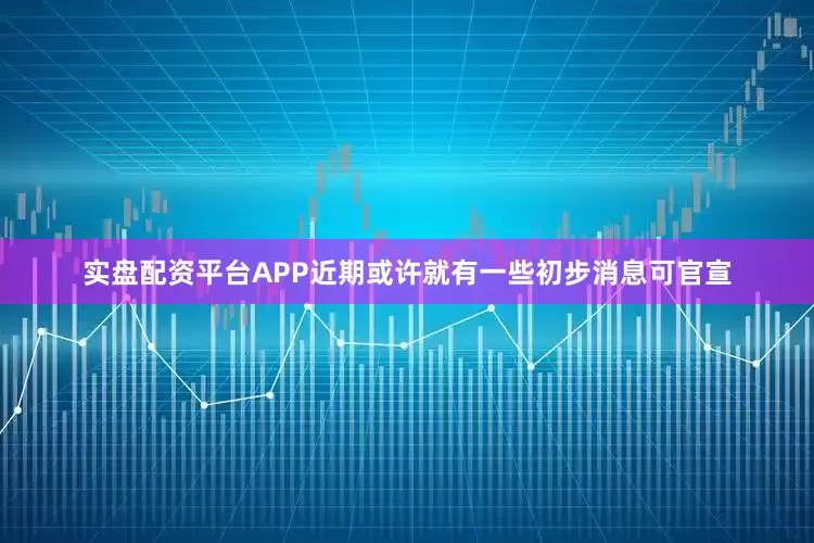 实盘配资平台APP近期或许就有一些初步消息可官宣