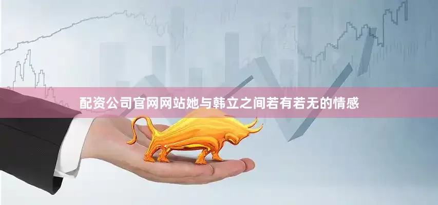 配资公司官网网站她与韩立之间若有若无的情感