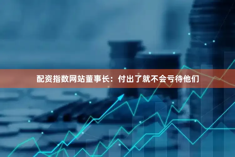 配资指数网站董事长：付出了就不会亏待他们
